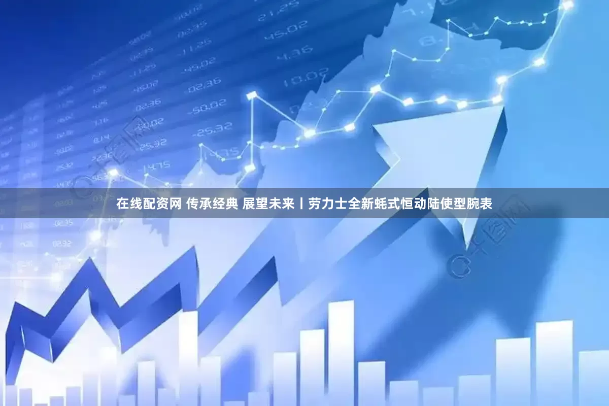 在线配资网 传承经典 展望未来丨劳力士全新蚝式恒动陆使型腕表
