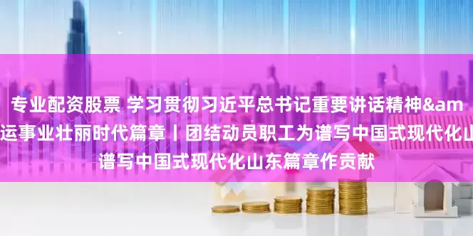 专业配资股票 学习贯彻习近平总书记重要讲话精神&#32;书写工运事业壮丽时代篇章丨团结动员职工为谱写中国式现代化山东篇章作贡献
