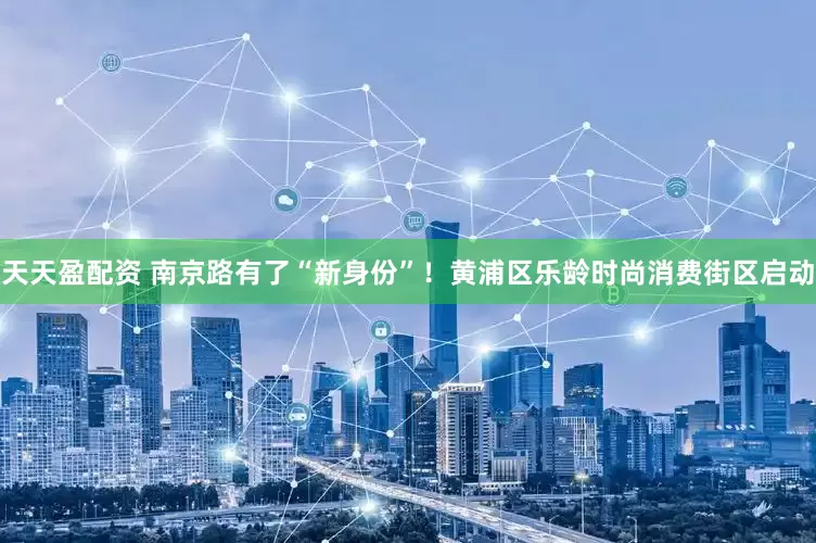 天天盈配资 南京路有了“新身份”！黄浦区乐龄时尚消费街区启动
