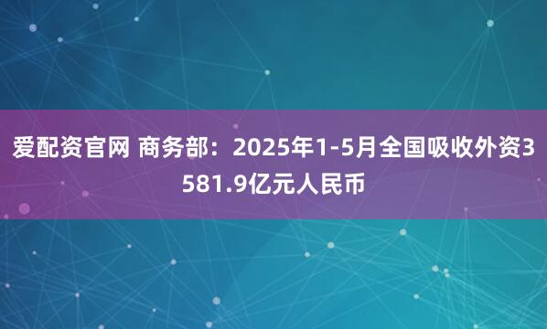 爱配资官网 商务部：2025年1-5月全国吸收外资3581.9亿元人民币