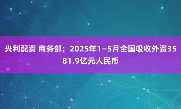兴利配资 商务部：2025年1—5月全国吸收外资3581.9亿元人民币