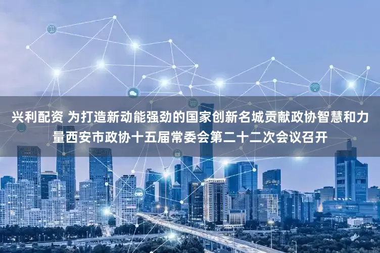 兴利配资 为打造新动能强劲的国家创新名城贡献政协智慧和力量西安市政协十五届常委会第二十二次会议召开