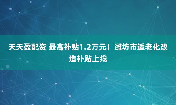 天天盈配资 最高补贴1.2万元！潍坊市适老化改造补贴上线