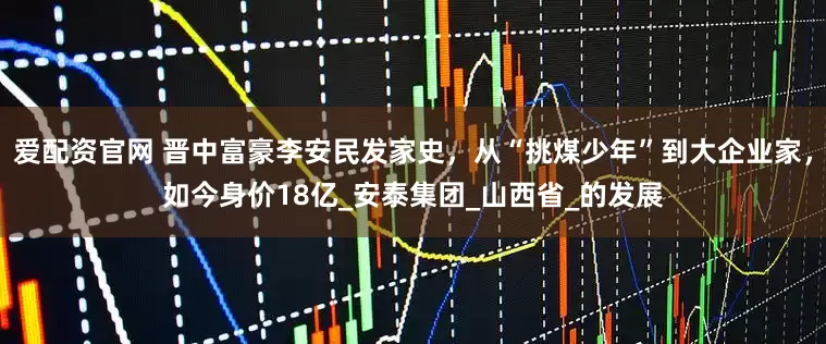 爱配资官网 晋中富豪李安民发家史，从“挑煤少年”到大企业家，如今身价18亿_安泰集团_山西省_的发展