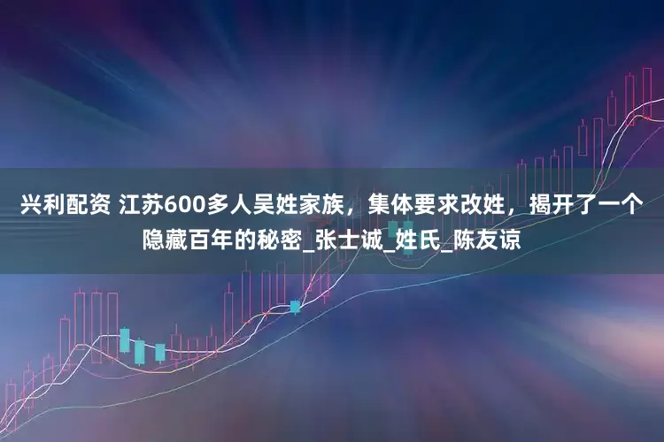 兴利配资 江苏600多人吴姓家族，集体要求改姓，揭开了一个隐藏百年的秘密_张士诚_姓氏_陈友谅