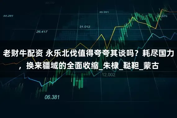 老财牛配资 永乐北伐值得夸夸其谈吗？耗尽国力，换来疆域的全面收缩_朱棣_鞑靼_蒙古