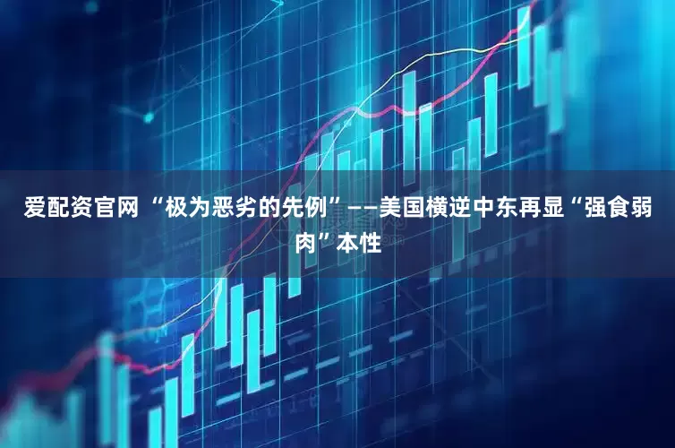 爱配资官网 “极为恶劣的先例”——美国横逆中东再显“强食弱肉”本性