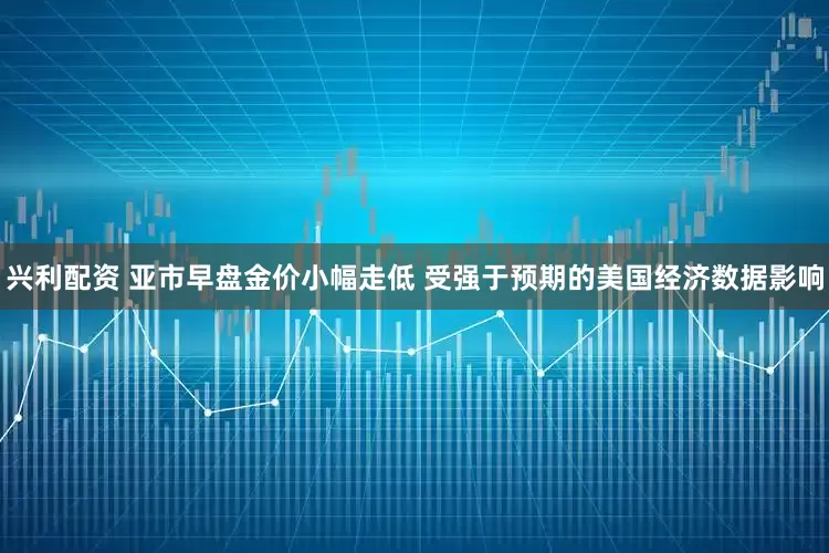 兴利配资 亚市早盘金价小幅走低 受强于预期的美国经济数据影响