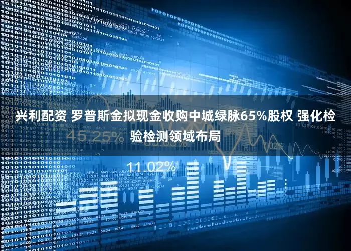 兴利配资 罗普斯金拟现金收购中城绿脉65%股权 强化检验检测领域布局