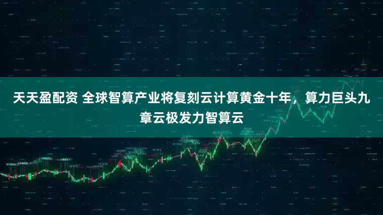 天天盈配资 全球智算产业将复刻云计算黄金十年，算力巨头九章云极发力智算云