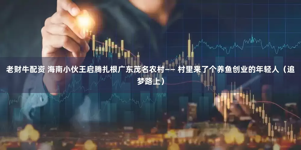 老财牛配资 海南小伙王启腾扎根广东茂名农村—— 村里来了个养鱼创业的年轻人（追梦路上）