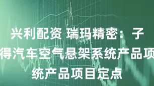 兴利配资 瑞玛精密：子公司获得汽车空气悬架系统产品项目定点