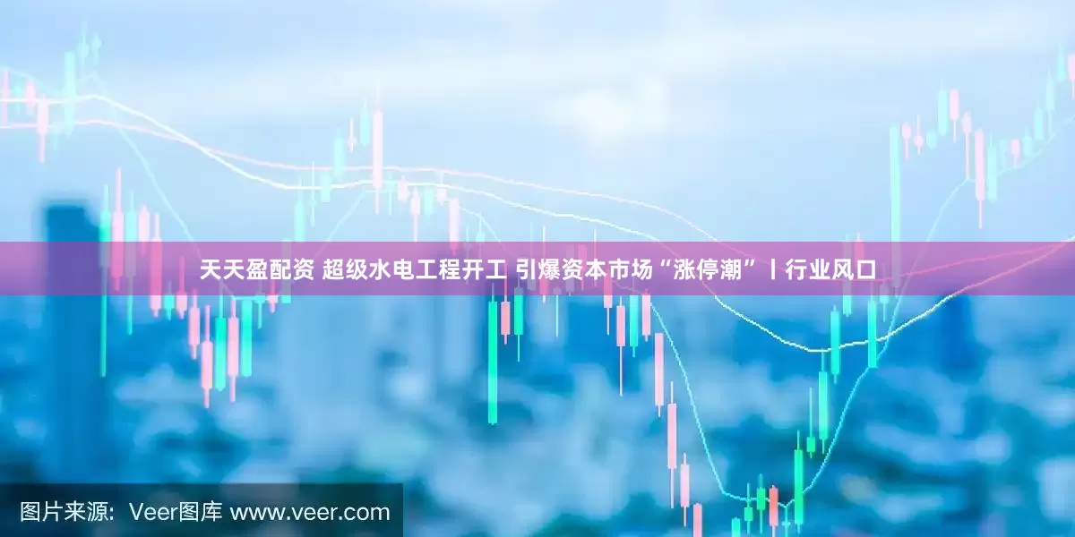 天天盈配资 超级水电工程开工 引爆资本市场“涨停潮”丨行业风口