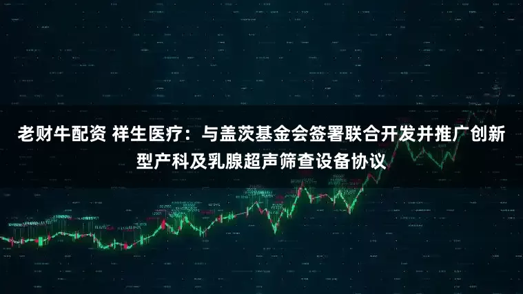 老财牛配资 祥生医疗：与盖茨基金会签署联合开发并推广创新型产科及乳腺超声筛查设备协议