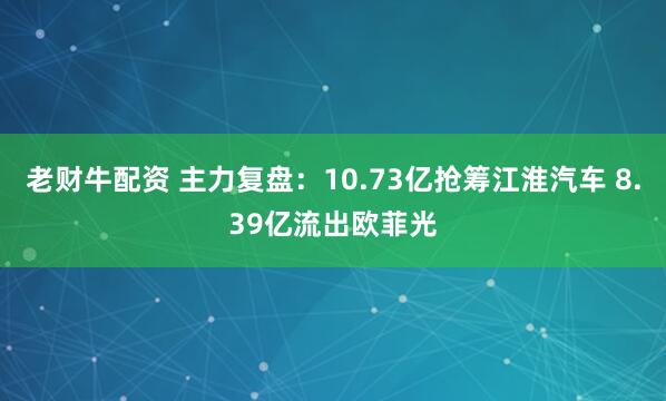 老财牛配资 主力复盘：10.73亿抢筹江淮汽车 8.39亿流出欧菲光
