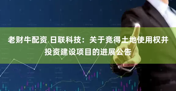 老财牛配资 日联科技：关于竞得土地使用权并投资建设项目的进展公告