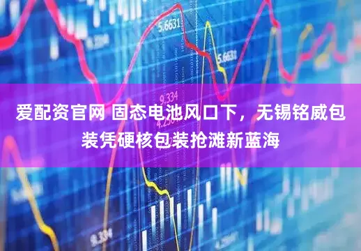 爱配资官网 固态电池风口下，无锡铭威包装凭硬核包装抢滩新蓝海
