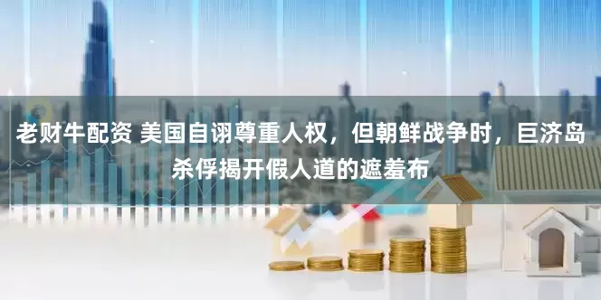 老财牛配资 美国自诩尊重人权，但朝鲜战争时，巨济岛杀俘揭开假人道的遮羞布